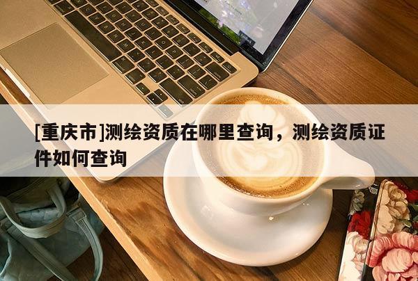[重庆市]测绘资质在哪里查询，测绘资质证件如何查询