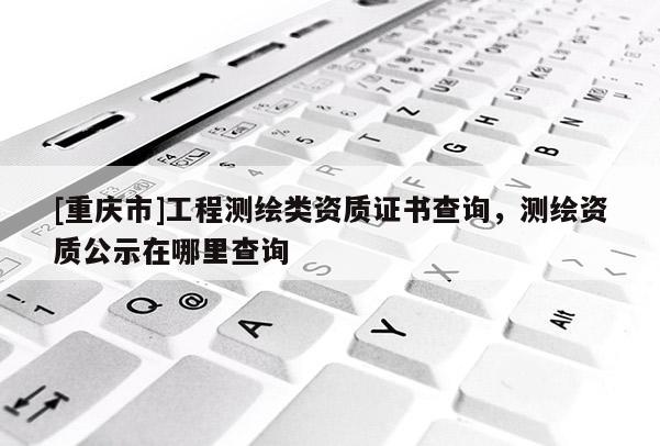 [重庆市]工程测绘类资质证书查询，测绘资质公示在哪里查询