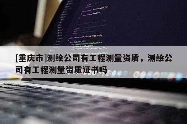 [重庆市]测绘公司有工程测量资质，测绘公司有工程测量资质证书吗