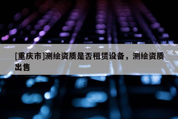 [重庆市]测绘资质是否租赁设备，测绘资质出售