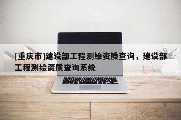 [重庆市]建设部工程测绘资质查询，建设部工程测绘资质查询系统