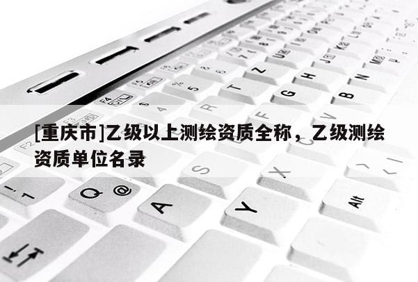 [重庆市]乙级以上测绘资质全称，乙级测绘资质单位名录
