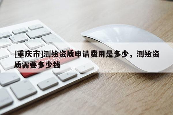 [重庆市]测绘资质申请费用是多少，测绘资质需要多少钱