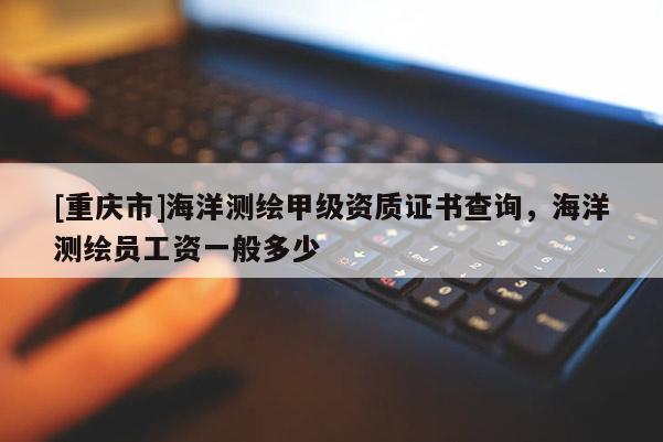 [重庆市]海洋测绘甲级资质证书查询，海洋测绘员工资一般多少
