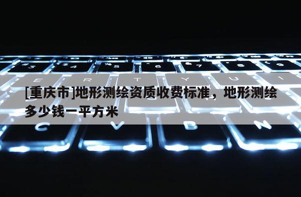 [重庆市]地形测绘资质收费标准，地形测绘多少钱一平方米