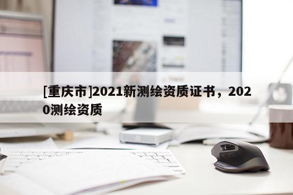 [重庆市]2021新测绘资质证书，2020测绘资质