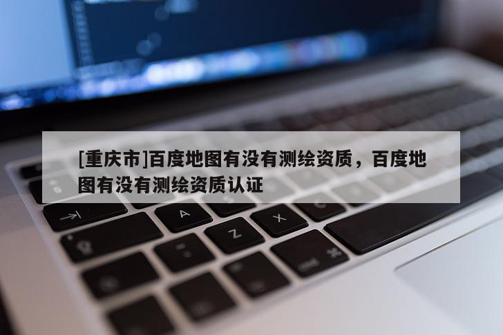 [重庆市]百度地图有没有测绘资质，百度地图有没有测绘资质认证