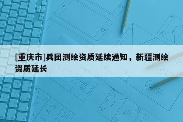 [重庆市]兵团测绘资质延续通知，新疆测绘资质延长