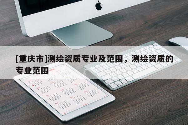 [重庆市]测绘资质专业及范围，测绘资质的专业范围