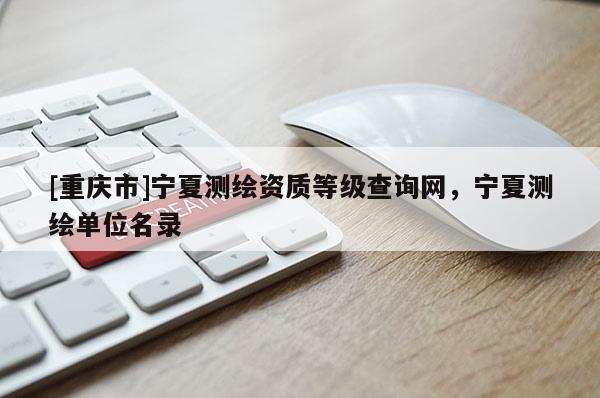 [重庆市]宁夏测绘资质等级查询网，宁夏测绘单位名录