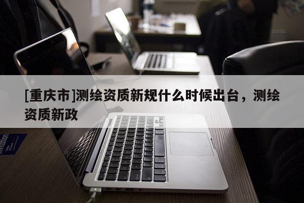 [重庆市]测绘资质新规什么时候出台，测绘资质新政
