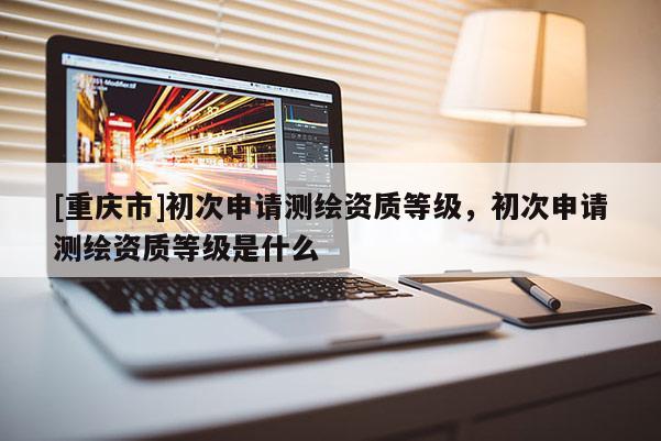 [重庆市]初次申请测绘资质等级，初次申请测绘资质等级是什么