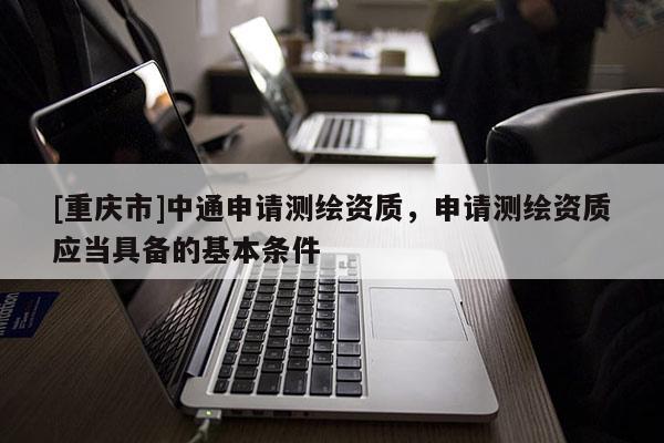 [重庆市]中通申请测绘资质，申请测绘资质应当具备的基本条件
