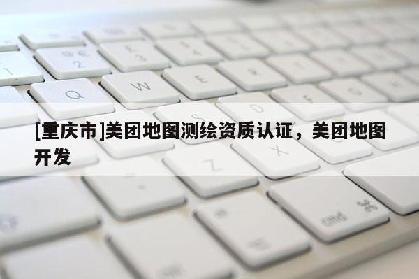 [重庆市]美团地图测绘资质认证，美团地图开发