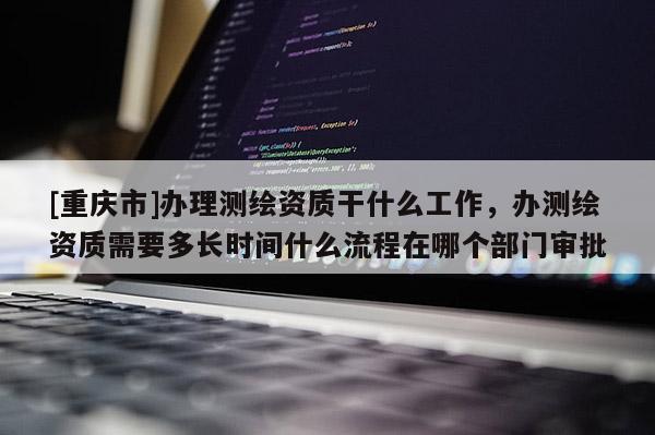 [重庆市]办理测绘资质干什么工作，办测绘资质需要多长时间什么流程在哪个部门审批