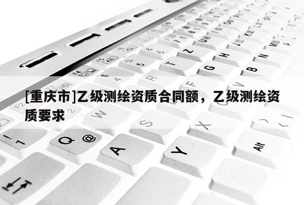 [重庆市]乙级测绘资质合同额，乙级测绘资质要求