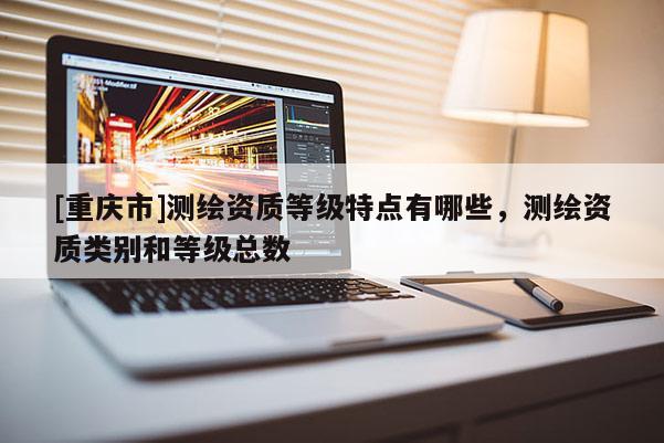[重庆市]测绘资质等级特点有哪些，测绘资质类别和等级总数