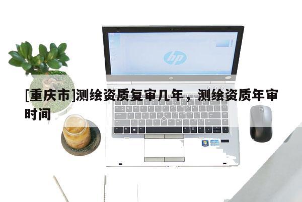 [重庆市]测绘资质复审几年，测绘资质年审时间