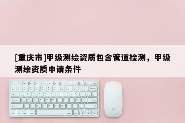 [重庆市]甲级测绘资质包含管道检测，甲级测绘资质申请条件