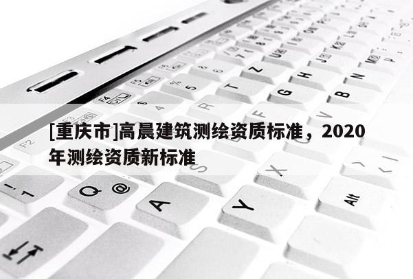 [重庆市]高晨建筑测绘资质标准，2020年测绘资质新标准