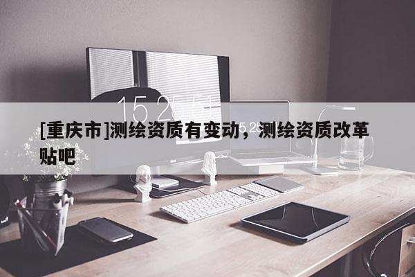[重庆市]测绘资质有变动，测绘资质改革 贴吧