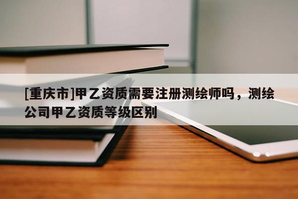[重庆市]甲乙资质需要注册测绘师吗，测绘公司甲乙资质等级区别