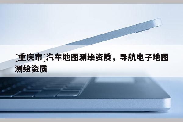 [重庆市]汽车地图测绘资质，导航电子地图测绘资质