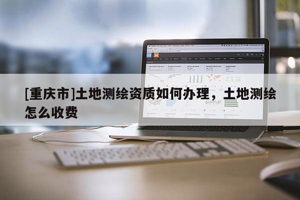 [重庆市]土地测绘资质如何办理，土地测绘怎么收费
