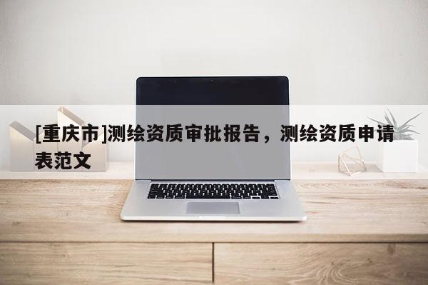 [重庆市]测绘资质审批报告，测绘资质申请表范文