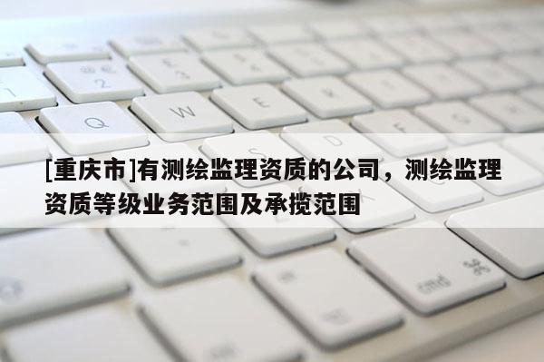 [重庆市]有测绘监理资质的公司，测绘监理资质等级业务范围及承揽范围