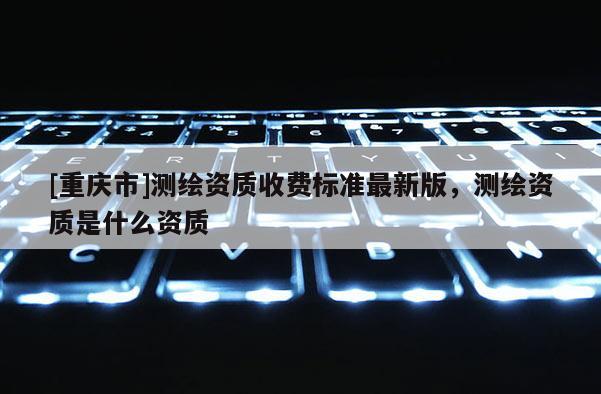 [重庆市]测绘资质收费标准最新版，测绘资质是什么资质