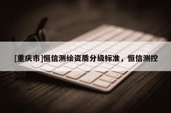[重庆市]恒信测绘资质分级标准，恒信测控