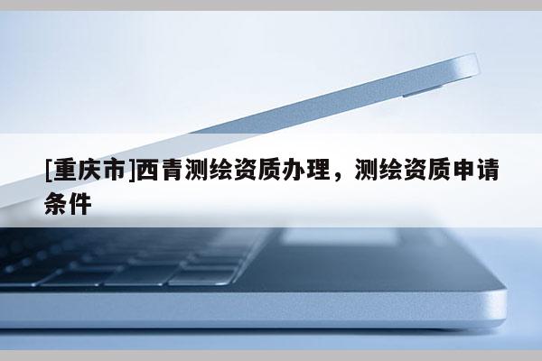 [重庆市]西青测绘资质办理，测绘资质申请条件