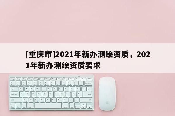 [重庆市]2021年新办测绘资质，2021年新办测绘资质要求
