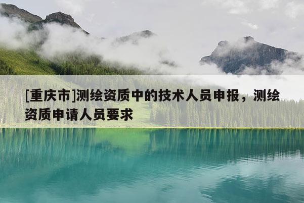 [重庆市]测绘资质中的技术人员申报，测绘资质申请人员要求