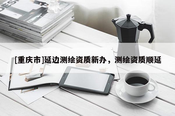 [重庆市]延边测绘资质新办，测绘资质顺延