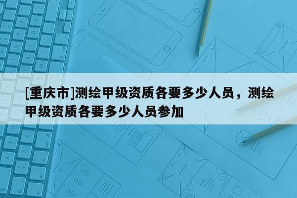 [重庆市]测绘甲级资质各要多少人员，测绘甲级资质各要多少人员参加