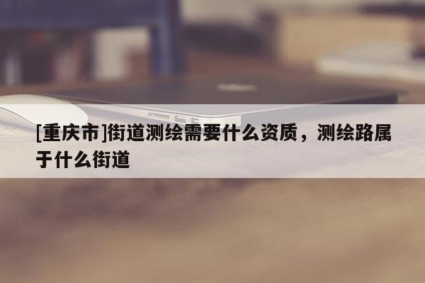 [重庆市]街道测绘需要什么资质，测绘路属于什么街道
