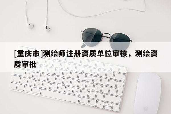 [重庆市]测绘师注册资质单位审核，测绘资质审批