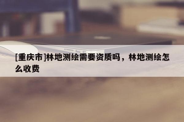 [重庆市]林地测绘需要资质吗，林地测绘怎么收费