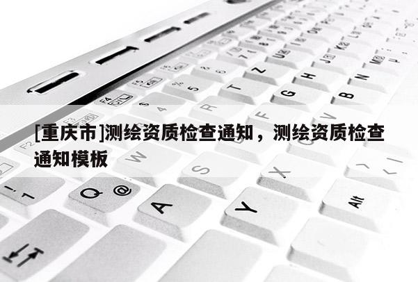 [重庆市]测绘资质检查通知，测绘资质检查通知模板