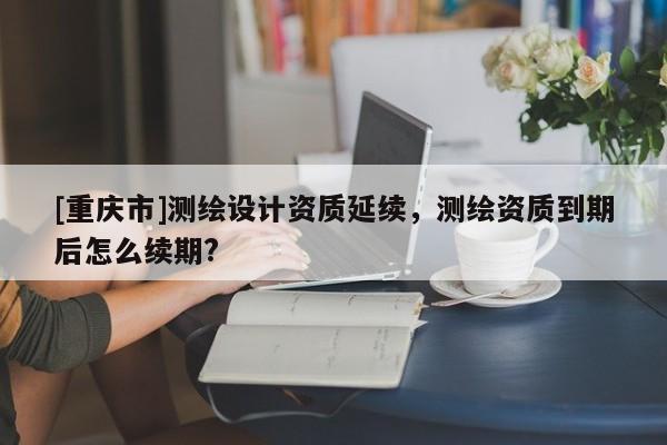 [重庆市]测绘设计资质延续，测绘资质到期后怎么续期?