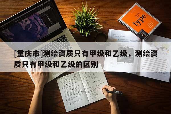 [重庆市]测绘资质只有甲级和乙级，测绘资质只有甲级和乙级的区别