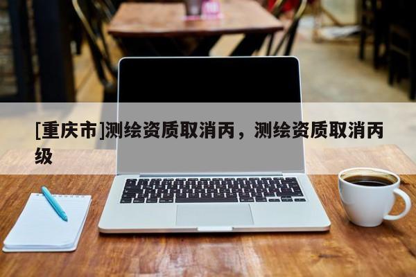 [重庆市]测绘资质取消丙，测绘资质取消丙级