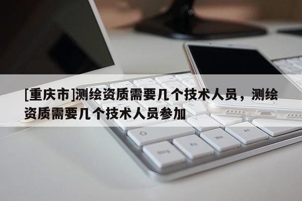 [重庆市]测绘资质需要几个技术人员，测绘资质需要几个技术人员参加