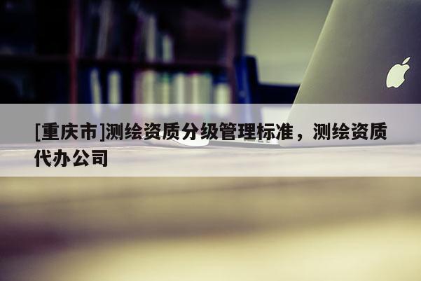 [重庆市]测绘资质分级管理标准，测绘资质代办公司