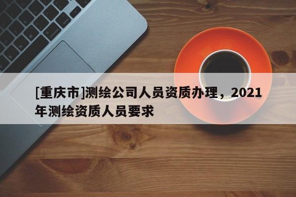 [重庆市]测绘公司人员资质办理，2021年测绘资质人员要求