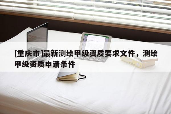 [重庆市]最新测绘甲级资质要求文件，测绘甲级资质申请条件