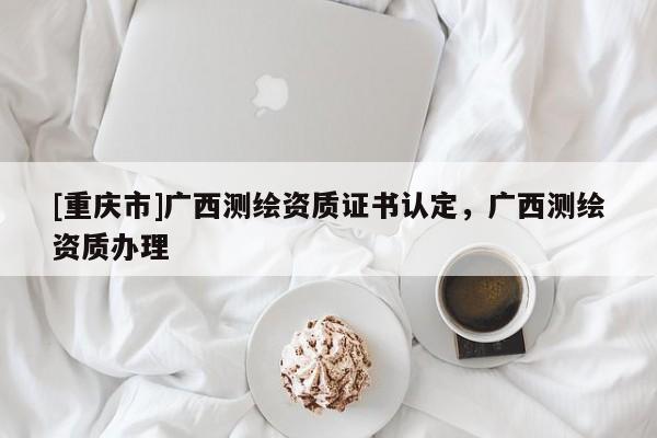 [重庆市]广西测绘资质证书认定，广西测绘资质办理