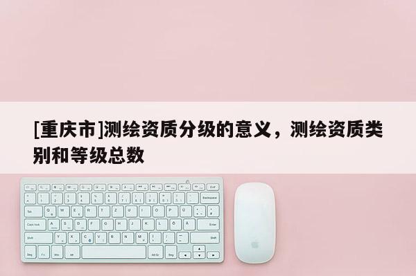 [重庆市]测绘资质分级的意义，测绘资质类别和等级总数